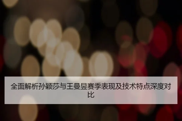 全面解析孙颖莎与王曼昱赛季表现及技术特点深度对比